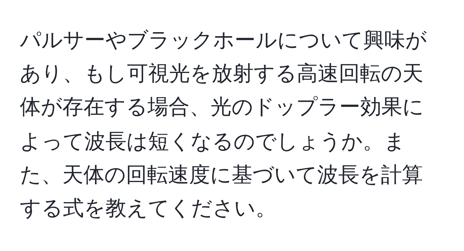 パルサーやブラックホールについて興味があり、もし可視光を放射する高速回転の天体が存在する場合、光のドップラー効果によって波長は短くなるのでしょうか。また、天体の回転速度に基づいて波長を計算する式を教えてください。