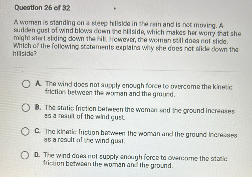 A woman is standing on a steep hillside in the rain and is not moving. A
sudden gust of wind blows down the hillside, which makes her worry that she
might start sliding down the hill. However, the woman still does not slide.
Which of the following statements explains why she does not slide down the
hillside?
A. The wind does not supply enough force to overcome the kinetic
friction between the woman and the ground.
B. The static friction between the woman and the ground increases
as a result of the wind gust.
C. The kinetic friction between the woman and the ground increases
as a result of the wind gust.
D. The wind does not supply enough force to overcome the static
friction between the woman and the ground.