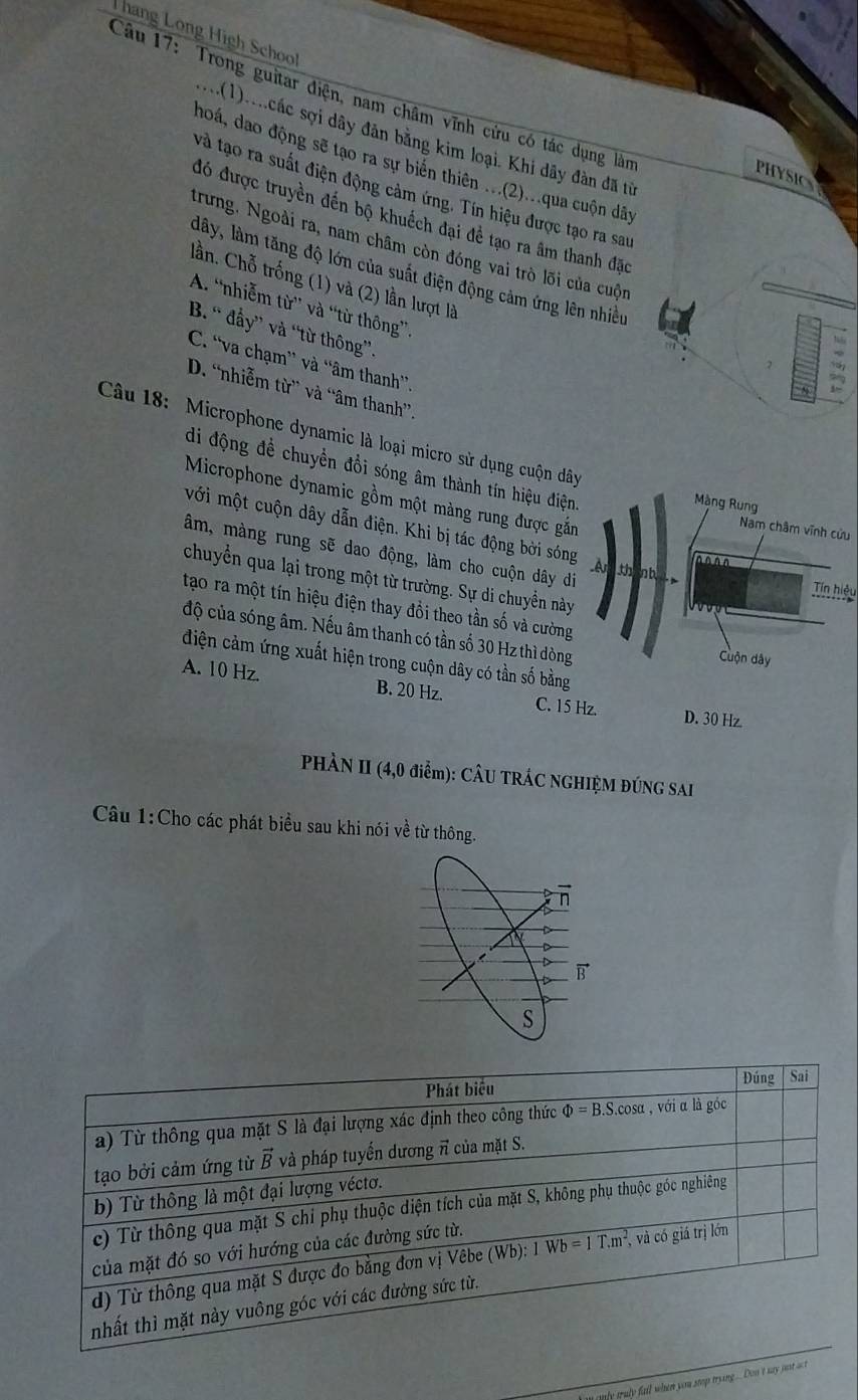 háng Long High School
Câu 17: Trong guitar điện, nam châm vĩnh cứu có tác dụng làn
:...(1)....các sợi dây đân bằng kim loại. Khi dây đàn đã từ
hoá, dao động sẽ tạo ra sự biển thiên ...(2)...qua cuộn dây
PHYSICS
và tạo ra suất điện động cảm ứng. Tín hiệu được tạo ra sau
đó được truyền đến bộ khuếch đại đề tạo ra âm thanh đặc
trưng, Ngoài ra, nam châm còn đóng vai trò lõi của cuộn
lây, làm tăng độ lớn của suất điện động cảm ứng lên nhiều
lần. Chỗ trống (1) và (2) lần lượt là
A. “nhiễm từ” và “từ thông”
B. “ đẩy” và “từ thông”.
C. “va chạm” và “âm thanh”
,
D. “nhiễm từ” và “âm thanh”.
N
Câu 18: Microphone dynamic là loại micro sử dụng cuộn dây
di động đề chuyển đổi sóng âm thành tín hiệu điện,
Microphone dynamic gồm một màng rung được gắn
Màng Rung
với một cuộn dây dẫn điện. Khi bị tác động bời sóng A far
Nam châm vĩnh cứu
âm, màng rung sẽ dao động, làm cho cuộn dây di thinb Tín hiệu
chuyển qua lại trong một từ trường. Sự di chuyển này
tạo ra một tín hiệu điện thay đổi theo tần số và cường
độ của sóng âm. Nếu âm thanh có tần số 30 Hz thì dòng
Cuộn dây
điện cảm ứng xuất hiện trong cuộn dây có tần số bằng
A. 10 Hz. B. 20 Hz. C. 15 Hz. D. 30 Hz
PHÀN II (4,0 điểm): CÂU TRÁC NGHIỆM ĐÚNG SAI
Câu 1:Cho các phát biểu sau khi nói về từ thông.
my truly fail when you stop trang... Don't may just act