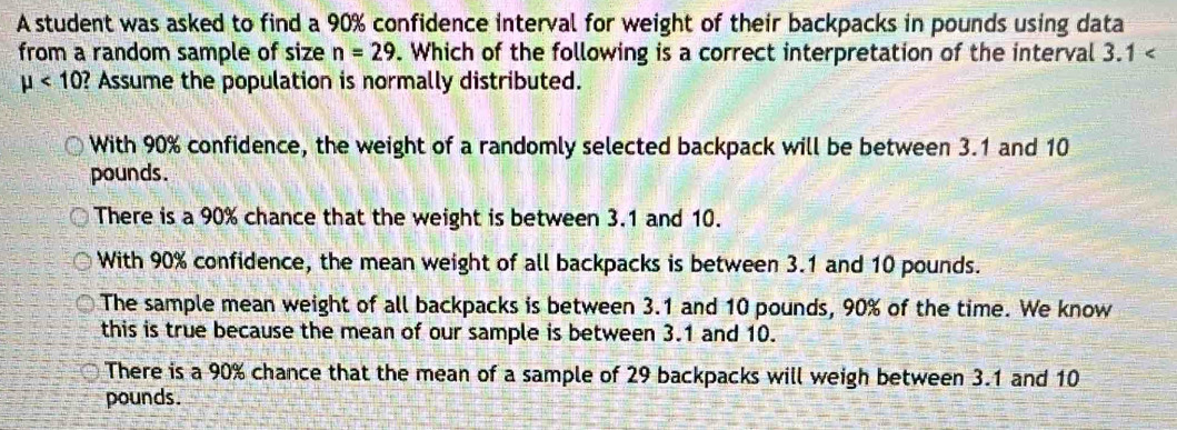 A student was asked to find a 90% confidence interval for weight of their backpacks in pounds using data
from a random sample of size n=29. Which of the following is a correct interpretation of the interval 3.1
mu <10</tex> ? Assume the population is normally distributed.
With 90% confidence, the weight of a randomly selected backpack will be between 3.1 and 10
pounds.
There is a 90% chance that the weight is between 3.1 and 10.
With 90% confidence, the mean weight of all backpacks is between 3.1 and 10 pounds.
The sample mean weight of all backpacks is between 3.1 and 10 pounds, 90% of the time. We know
this is true because the mean of our sample is between 3.1 and 10.
There is a 90% chance that the mean of a sample of 29 backpacks will weigh between 3.1 and 10
pounds.