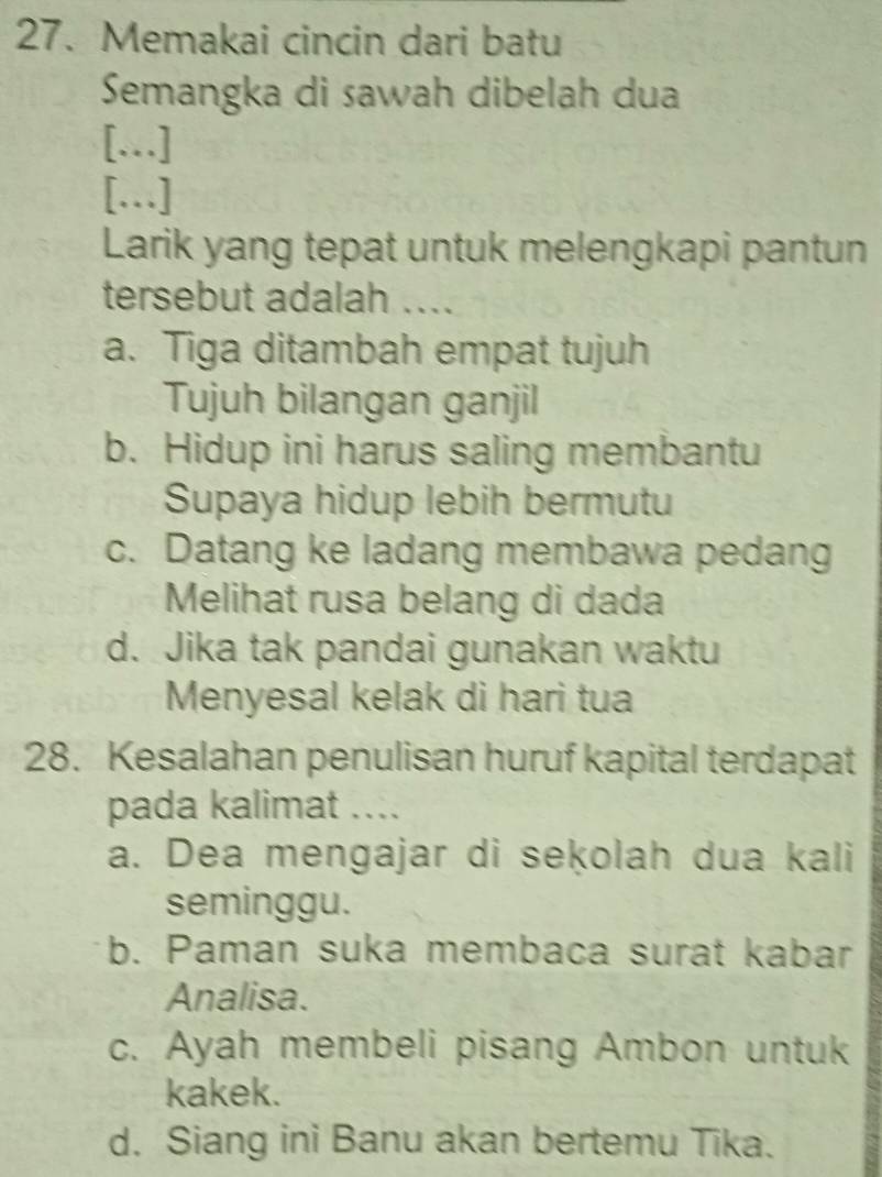 Memakai cincin dari batu
Semangka di sawah dibelah dua
[.]
[…]
Larik yang tepat untuk melengkapi pantun
tersebut adalah ....
a. Tiga ditambah empat tujuh
Tujuh bilangan ganjil
b. Hidup ini harus saling membantu
Supaya hidup lebih bermutu
c. Datang ke ladang membawa pedang
Melihat rusa belang di dada
d. Jika tak pandai gunakan waktu
Menyesal kelak di hari tua
28. Kesalahan penulisan huruf kapital terdapat
pada kalimat ....
a. Dea mengajar di seķolah dua kali
seminggu.
b. Paman suka membaca surat kabar
Analisa.
c. Ayah membeli pisang Ambon untuk
kakek.
d. Siang ini Banu akan bertemu Tika.