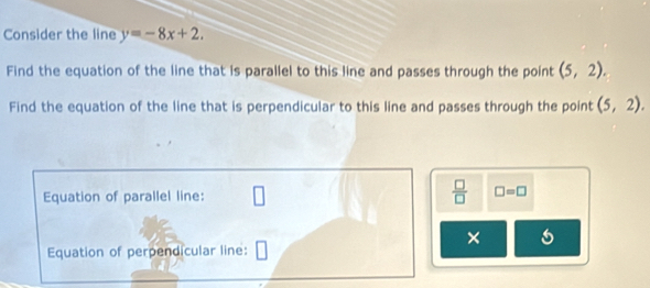 Consider the line y=-8x+2. 
Find the equation of the line that is parallel to this line and passes through the point (5,2). 
Find the equation of the line that is perpendicular to this line and passes through the point (5,2). 
Equation of parallel line:
 □ /□   □ =□
× 
Equation of perpendicular line: