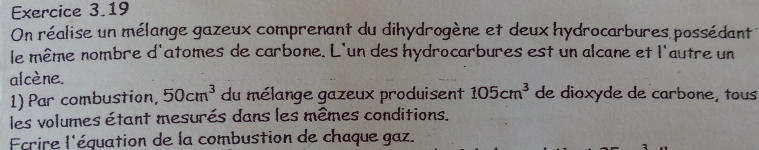 On réalise un mélange gazeux comprenant du dihydrogène et deux hydrocarbures possédant 
le même nombre d'atomes de carbone. L'un des hydrocarbures est un alcane et l'autre un 
alcène. de dioxyde de carbone, tous 
1) Par combustion, 50cm^3 du mélange gazeux produisent 105cm^3
les volumes étant mesurés dans les mêmes conditions. 
Fcrire l'équation de la combustion de chaque gaz.