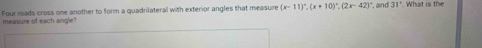 Four roads cross one another to form a quadrilateral with exterior angles that measure (x-11)^circ , (x+10)^circ , (2x-42)^circ  , and 31°. What is the 
measure of each angle?