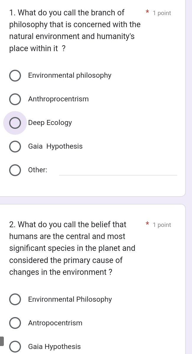 What do you call the branch of 1 point
philosophy that is concerned with the
natural environment and humanity's
place within it ?
Environmental philosophy
Anthroprocentrism
Deep Ecology
Gaia Hypothesis
_
Other:
2. What do you call the belief that 1 point
humans are the central and most
significant species in the planet and
considered the primary cause of
changes in the environment ?
Environmental Philosophy
Antropocentrism
Gaia Hypothesis