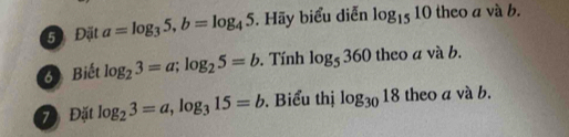 5 Đặt a=log _35, b=log _45. Hãy biểu diễn log _1510 theo a và b. 
6 Biết log _23=a; log _25=b. Tính log _5360 theo a và b. 
7 Đặt log _23=a, log _315=b. Biểu thị log _3018 theo a và b.