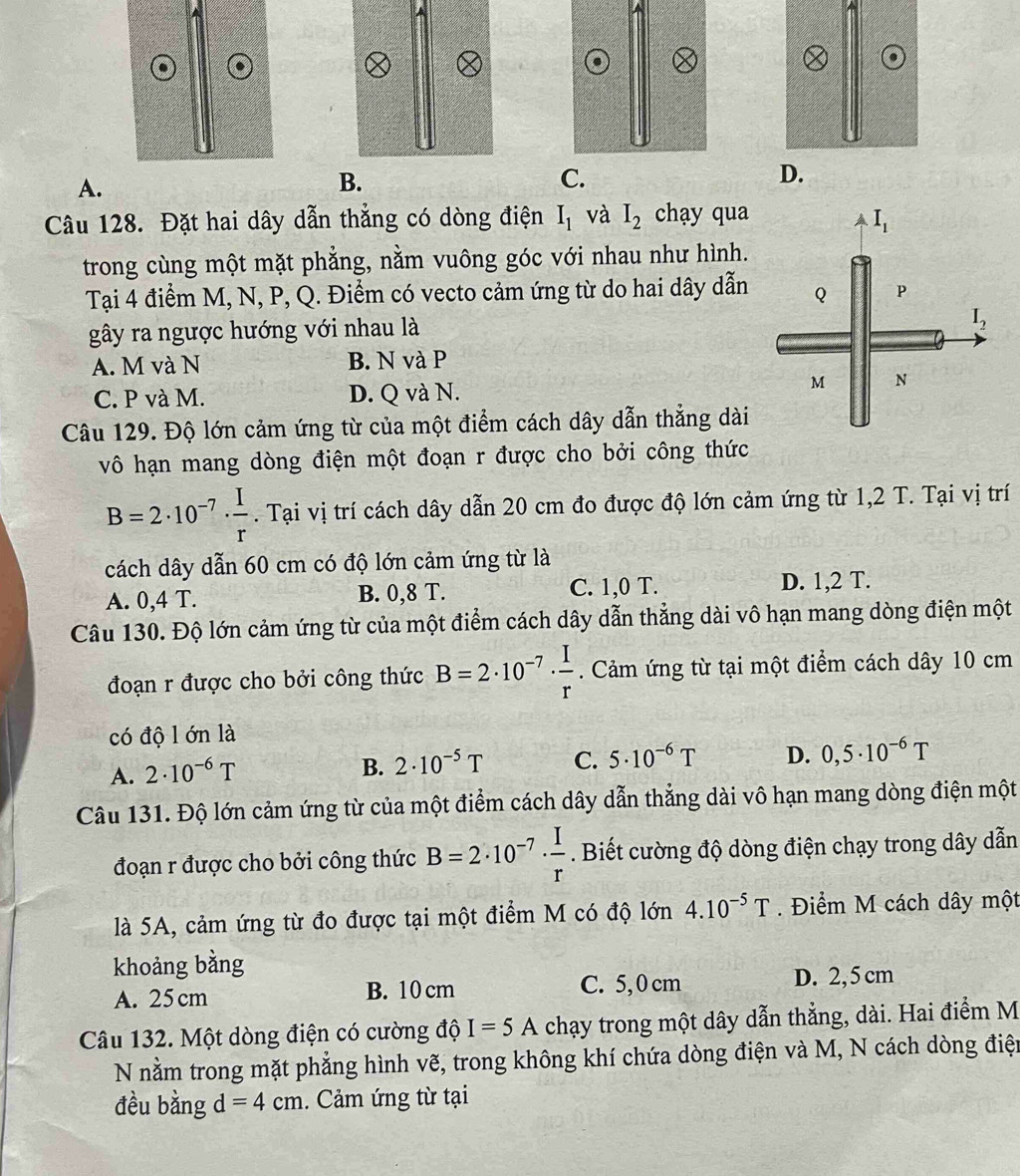 A.
B.
Câu 128. Đặt hai dây dẫn thẳng có dòng điện I_1 và I_2 chạy qua
trong cùng một mặt phẳng, nằm vuông góc với nhau như hình.
Tại 4 điểm M, N, P, Q. Điểm có vecto cảm ứng từ do hai dây dẫn 
gây ra ngược hướng với nhau là
A. M và N B. N và P
C. P và M. D. Q và N.
Câu 129. Độ lớn cảm ứng từ của một điểm cách dây dẫn thẳng dài
vô hạn mang dòng điện một đoạn r được cho bởi công thức
B=2· 10^(-7)·  I/r . Tại vị trí cách dây dẫn 20 cm đo được độ lớn cảm ứng từ 1,2 T. Tại vị trí
cách dây dẫn 60 cm có độ lớn cảm ứng từ là
A. 0,4 T. B. 0,8 T. C. 1,0 T. D. 1,2 T.
Câu 130. Độ lớn cảm ứng từ của một điểm cách dây dẫn thẳng dài vô hạn mang dòng điện một
đoạn r được cho bởi công thức B=2· 10^(-7)·  I/r . Cảm ứng từ tại một điểm cách dây 10 cm
có độ l ớn là
A. 2· 10^(-6)T
B. 2· 10^(-5)T C. 5· 10^(-6)T D. 0,5· 10^(-6)T
Câu 131. Độ lớn cảm ứng từ của một điểm cách dây dẫn thẳng dài vô hạn mang dòng điện một
đoạn r được cho bởi công thức B=2· 10^(-7)·  I/r . Biết cường độ dòng điện chạy trong dây dẫn
là 5A, cảm ứng từ đo được tại một điểm M có độ lớn 4.10^(-5)T. Điểm M cách dây một
khoảng bằng
A. 25cm B. 10 cm C. 5,0 cm D. 2, 5 cm
Câu 132. Một dòng điện có cường độ I=5A chạy trong một dây dẫn thẳng, dài. Hai điểm M
N nằm trong mặt phẳng hình vẽ, trong không khí chứa dòng điện và M, N cách dòng điện
đều bằng d=4cm. Cảm ứng từ tại