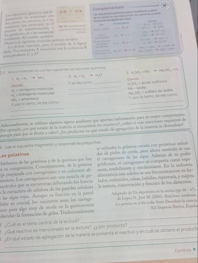 Las reacciones químicas son re A=B C+D Complementate
presentadas en ecuaciónes con Las reacciones químices suelen dasificarse a parte
dos partes, los reactivos, la o las de la manera en que resccionan los rartuos, pueres
sustancias que participan en el éricontra los siguientes tipos
=∠ C 84-19=
proceso de transformación, y  F                     ! , Formule goreca facgion
. - tan^2x=0 =1/2)m
los productos, la o las sustancias q ( o
450
+1^(frac 2)3
resaltantes del cambio químico.
Observa la siguiente ecuación química modelo L=θ (c) tan^(-1)=
x=80 BC=4 14+140 ay+c+ca
La lectura esperada, para el modelo de la figura 2x+1000 2xdB_x=2m
para producir C y sería: "La sustancia A reacciona con la sustancia B med^4,1,148t m∠ N_1P_1=mg
D'', AB+(3b- 40°+30° h(1)>14p 36f71)+ana)

2. Ahora intêntalo tú con las siguientes ecuaciones químicas
1. N_2+H_2 NH_3 2. H_2+O_2to H_2O 3. H_2SO_4+Na Na_2SO_4· H_2
Donde:
Donde: Y se lee como;
o sulfúrico
N_2 = nitrógeno molecular __ H_2SO_4=dcido
H_2= hidrógeno molecular Na=sodio
Na_2SO_4=5
NH_3= amoníaco _sulfato de sodio.
_
Y, por lo tanto, se lee como: Y, por lo tanto, se lee como.
_
_
Adicionalmente, se utilizan algunos signos auxiliares que aportan información para su mejor comprensión.
Por ejemplo, ¿en qué estado de la materia se encuentran los reactivos?, ¿sabes si esas reacciones requieren de
energía para que se lleven a cabo?, ¿los productos en qué estado de agregación de la materia se obtendrán?
B. Lee el siguiente fragmento y responde las preguntas.
Las gelatinas se utilizaba la gelatina creada con proteínas extraí-
das de pieles de cerdo, pero ahora también se usa
Hablemos de las gelatinas y de la química que hay el carragenano de las algas. Además de su poder
en su composición. Concretamente, de la gelatina gelificante, el carragenano se comporta como espe-
oja preparada con carragenano y un colorante ali- sante, estabilizante y emulsionante. En la industria
enticio. Los carragenanos son una mezcla de po- alimenticia este aditivo se usa frecuentemente en he-
sacáridos que se encuentran rellenando los huecos lados, embutidos, salsas, bebidas, repostería, y mejora
à la estructura de celulosa de las paredes celulares la textura, conservación y frescura de los alimentos.
e las algas rojas. Aunque su función en la pared Adaptado de Un alquimista en la cocina (pp. 66 - 67),
lular es crucial, los cocineros usan los carrage- de López N., José M. (2016). Reacciones cotidianas.
anos para algo muy de moda en la gastronomía La química en el día a día. Serie Descubrir la ciencia.
plecular: la formación de geles. Tradicionalmente Ed. Impresia Ibérica. España
¿Cuál es el tema central de la lectura?_
_
_
¿Qué reactivo es mencionado en la lectura?, ¿y por producto?
_
_
3  2En qué estado de agregación de la matería se presenta el reactivo y en cuál se obtiene el producto
Continúa