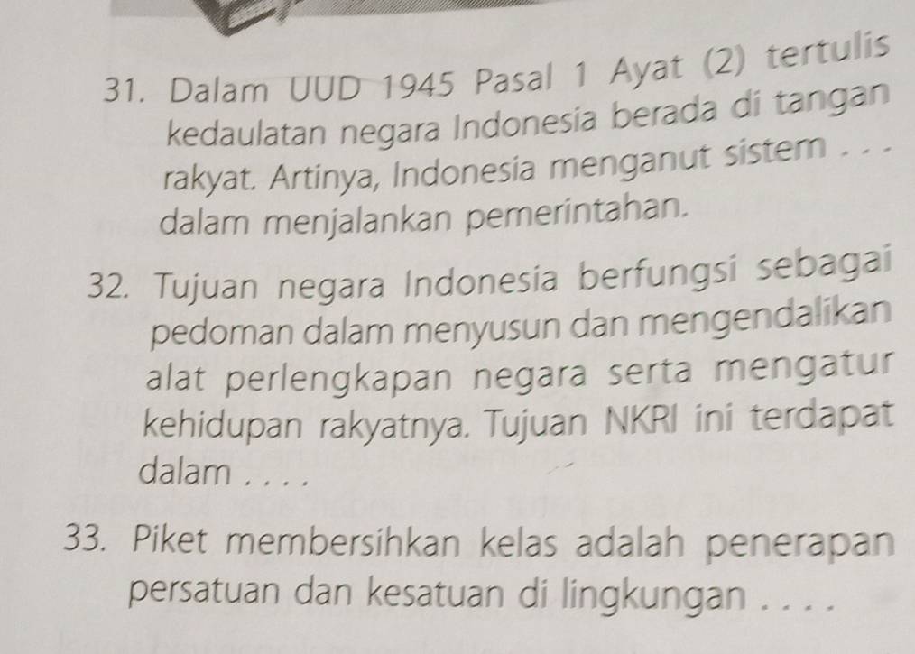 Dalam UUD 1945 Pasal 1 Ayat (2) tertulis 
kedaulatan negara Indonesia berada di tangan 
rakyat. Artinya, Indonesia menganut sistem . . . 
dalam menjalankan pemerintahan. 
32. Tujuan negara Indonesia berfungsi sebagai 
pedoman dalam menyusun dan mengendalikan 
alat perlengkapan negara serta mengatur 
kehidupan rakyatnya. Tujuan NKRI ini terdapat 
dalam . . . . 
33. Piket membersihkan kelas adalah penerapan 
persatuan dan kesatuan di lingkungan . . . .