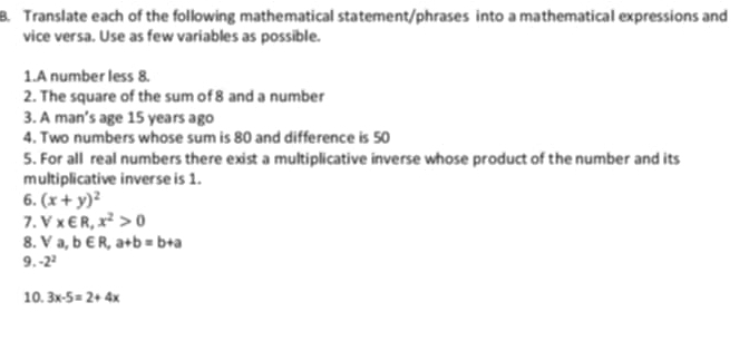 Translate each of the following mathematical statement/phrases into a mathematical expressions and 
vice versa. Use as few variables as possible. 
1.A number less 8. 
2. The square of the sum of 8 and a number 
3. A man’s age 15 years ago 
4. Two numbers whose sum is 80 and difference is 50
5. For all real numbers there exist a multiplicative inverse whose product of the number and its 
multiplicative inverse is 1. 
6. (x+y)^2
7. V* ∈ R, x^2>0
8. Va,b∈ R, a+b=b+a
9. -2^2
10. 3x-5=2+4x