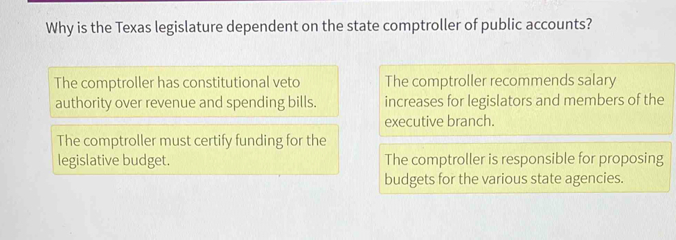 Why is the Texas legislature dependent on the state comptroller of public accounts?
The comptroller has constitutional veto The comptroller recommends salary
authority over revenue and spending bills. increases for legislators and members of the
executive branch.
The comptroller must certify funding for the
legislative budget. The comptroller is responsible for proposing
budgets for the various state agencies.