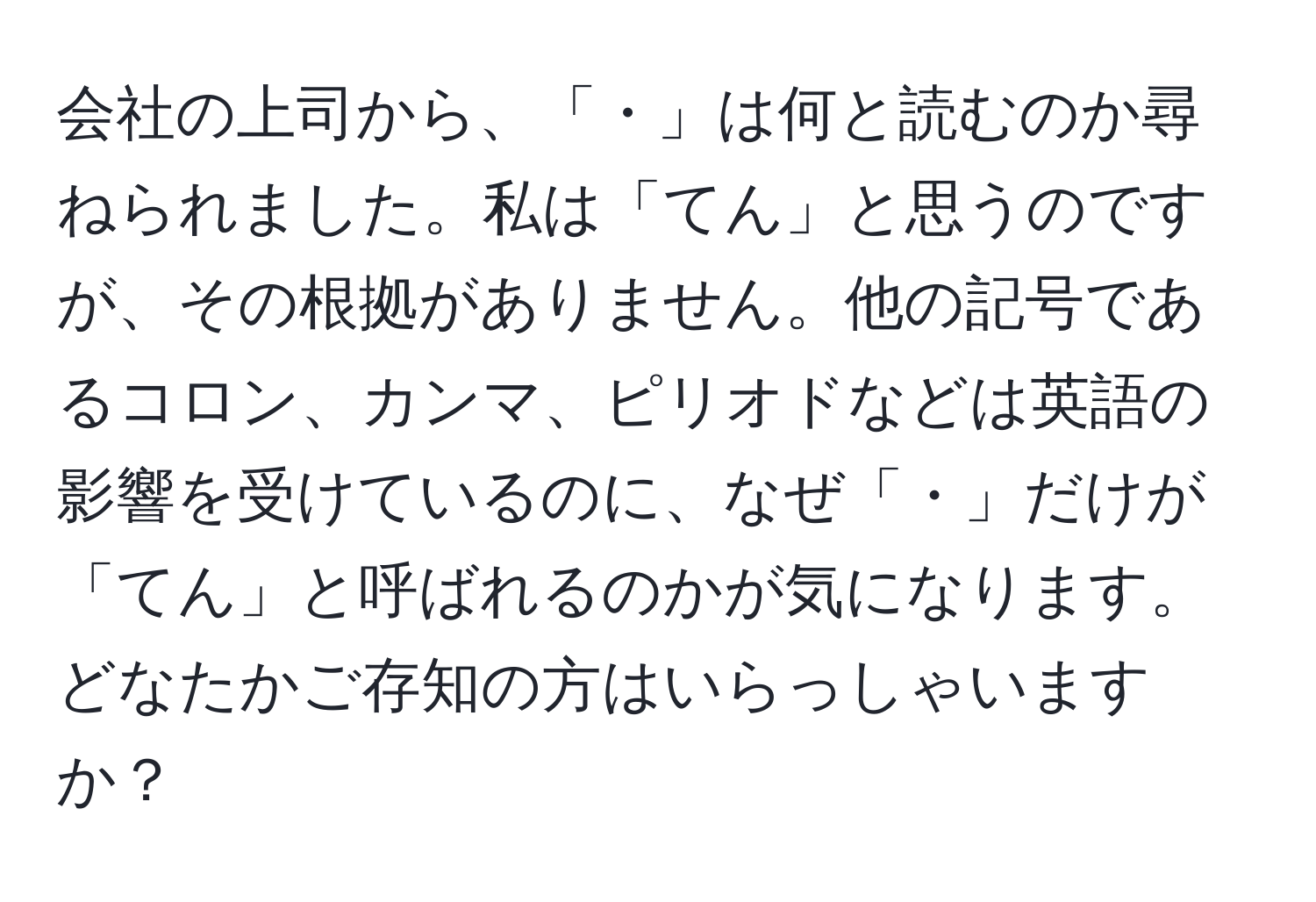 会社の上司から、「・」は何と読むのか尋ねられました。私は「てん」と思うのですが、その根拠がありません。他の記号であるコロン、カンマ、ピリオドなどは英語の影響を受けているのに、なぜ「・」だけが「てん」と呼ばれるのかが気になります。どなたかご存知の方はいらっしゃいますか？