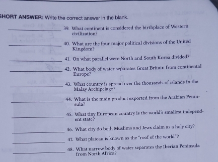 SHORT ANSWER: Write the correct answer in the blank. 
_39. What continent is considered the birthplace of Western 
civilization? 
_40. What are the four major political divisions of the United 
Kingdom? 
_41. On what parallel were North and South Korea divided? 
_ 
42. What body of water separates Great Britain from continental 
Europe? 
_ 
43. What country is spread over the thousands of islands in the 
Malay Archipelago? 
_ 
44. What is the main product exported from the Arabian Penin- 
sula? 
_ 
45. What tiny European country is the world's smallest independ- 
ent state? 
_ 
46. What city do both Muslims and Jews claim as a holy city? 
_ 
47. What plateau is known as the "roof of the world"? 
_ 
48. What narrow body of water separates the Iberian Peninsula 
from North Africa?