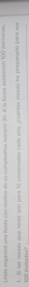 Linda organizó una fiesta con motivo de su cumpleaños número 30. A la fiesta asistieron 100 personas. 
1.- Si las mesas que rentó son para 12 comensales cada una, ¿cuántas mesas ha preparado para sus
100 invitados?_