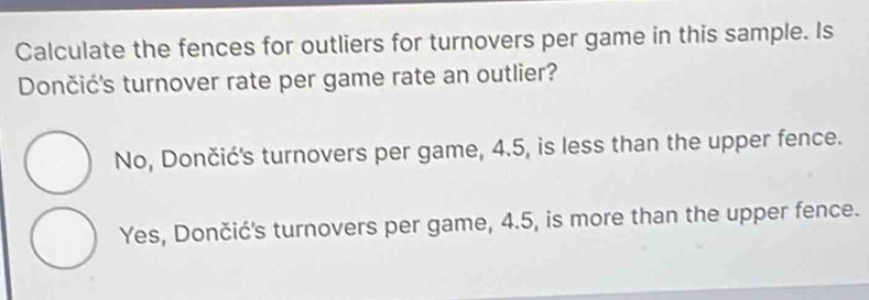 Calculate the fences for outliers for turnovers per game in this sample. Is
Dončić's turnover rate per game rate an outlier?
No, Dončić's turnovers per game, 4.5, is less than the upper fence.
Yes, Dončić's turnovers per game, 4.5, is more than the upper fence.