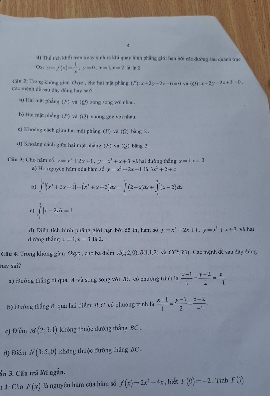 4
d) Thể tích khối tròn xoay sinh ra khi quay hình phẳng giới hạn bởi các đường sau quanh trục
Ox: y=f(x)= 1/x ,y=0,x=1,x=2 là In
Câu 2: Trong không gian Oxyz , cho hai mặt phẳng (P):x+2y-2z-6=0 và (Q):x+2y-2z+3=0.
Các mệnh đề sau đây đúng hay sai?
a) Hai mặt phẳng (P) và (Q) song song với nhau.
b) Hai mặt phẳng (P) và (Q) vuông góc với nhau.
c) Khoảng cách giữa hai mặt phẳng (P) và (Q) bằng 2 .
d) Khoảng cách giữa hai mặt phẳng (P) và (Q) bằng 3.
Câu 3: Cho hàm số y=x^3+2x+1,y=x^3+x+3 và hai đường thẳng x=1,x=3
a) Họ nguyên hàm của hàm số y=x^3+2x+1 là 3x^2+2+c
b) ∈tlimits _1^(3|(x^3)+2x+1)-(x^3+x+3)|dx=∈tlimits _1^(2(2-x)dx+∈tlimits _2^3(x-2)dx
c) ∈tlimits _1^3|x-2|dx=1
d) Diện tích hình phẳng giới hạn bởi đồ thị hàm số y=x^3)+2x+1,y=x^3+x+3 và hai
đường thắng x=1,x=3 là 2.
Câu 4: Trong không gian Oxyz , cho ba điểm A(1;2;0),B(1;1;2) và C(2;3;1). Các mệnh đề sau đây đúng
hay sai?
a) Đường thẳng đi qua A và song song với BC có phương trình là  (x-1)/1 = (y-2)/2 = z/-1 .
b) Đường thẳng đi qua hai điểm B,C có phương trình là  (x-1)/1 = (y-1)/2 = (z-2)/-1 .
c) Điểm M(2;3;1) không thuộc đường thẳng BC .
d) Điểm N(3;5;0) không thuộc đường thẳng BC .
ần 3. Câu trả lời ngắn.
1 1: Cho F(x) là nguyên hàm của hàm số f(x)=2x^2-4x , biết F(0)=-2. Tính F(1)