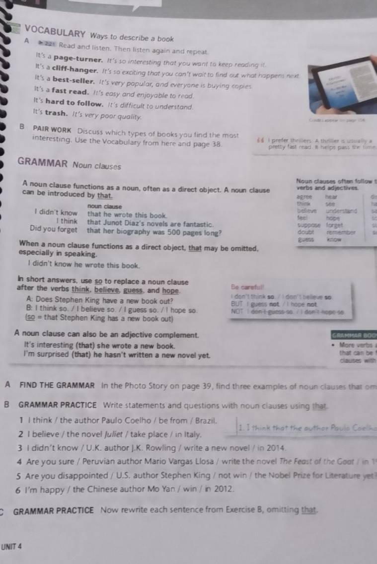 VOCABULARY Ways to describe a book
A 21 Read and listen. Then listen again and repeat.
It's a page-turner. It's so interesting that you want to keep reading it.
It's a cliff-hanger. It's so exciting that you con't wait to find out what happens next
It's a best-seller. It's very populor, and everyone is buying copies
It's a fast read. It's easy and enjoyable to read.
It's hard to follow. It's difficult to understand.
It's trash. It's very poor quality.
Cnde apper on paged6
B PAIR WORK Discuss which types of books you find the most
interesting. Use the Vocabulary from here and page 38. 6$ I prefer thrillers. A thriller is usually a
pretty fast read. It helps pass the time
GRAMMAR Noun clauses
Noun clauses often follow t
A noun clause functions as a noun, often as a direct object. A noun clause verbs and adjectives.
can be introduced by that.
agree hear 4
noun clause think see ha
I didn't know that he wrote this book. believe understand 9
feel hope
I think that Junot Diaz's novels are fantastic. suppose forget
Did you forget that her biography was 500 pages long? doubt remember
When a noun clause functions as a direct object, that may be omitted, guess know
especially in speaking.
l didn't know he wrote this book.
In short answers, use so to replace a noun clause Be careful!
after the verbs think, believe, guess, and hope. I don't think so. / I don't belleve so.
A: Does Stephen King have a new book out? BUT I guess not / I hope not.
B: I think so. / I believe so. / I guess so. / I hope so NOT I don't guess so. / I don't hope so
(so = that Stephen King has a new book out)
A noun clause can also be an adjective complement. GRAMMAR BOO
It's interesting (that) she wrote a new book. More verbs 
I'm surprised (that) he hasn't written a new novel yet. that can be !
clauses with
A FIND THE GRAMMAR In the Photo Story on page 39, find three examples of noun clauses that om
B GRAMMAR PRACTICE Write statements and questions with noun clauses using that
1 I think / the author Paulo Coelho / be from / Brazil.
1. I think that the author Paulo Coelho
2 I believe / the novel Juliet / take place / in Italy.
3 I didn’t know / U.K. author J.K. Rowling / write a new novel / in 2014.
4 Are you sure / Peruvian author Mario Vargas Llosa / write the novel The Feast of the Goot / in 1
5 Are you disappointed / U.S. author Stephen King / not win / the Nobel Prize for Literature yet?
6 I'm happy / the Chinese author Mo Yan / win / in 2012.
C GRAMMAR PRACTICE Now rewrite each sentence from Exercise B, omitting that.
UNIT 4
