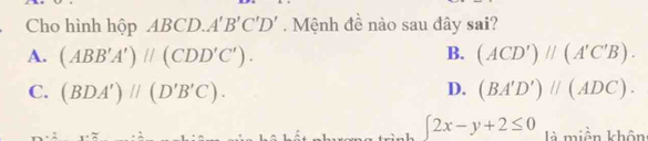 Cho hình hộp AB BCD. A'B'C'D'. Mệnh đề nào sau đây sai?
A. (ABB'A')parallel (CDD'C'). B. (ACD')parallel (A'C'B).
C. (BDA')parallel (D'B'C). D. (BA'D')parallel (ADC).
∈t 2x-y+2≤ 0 là miền khôn