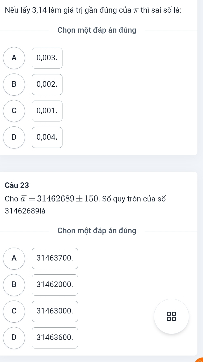 Nếu lấy 3,14 làm giá trị gần đúng của π thì sai số là:
Chọn một đáp án đúng
A 0,003.
B 0,002.
C 0,001.
D 0,004.
Câu 23
Cho overline a=31462689± 150. Số quy tròn của số
31462689 là
Chọn một đáp án đúng
A 31463700.
B 31462000.
C 31463000.
□□
D 31463600.