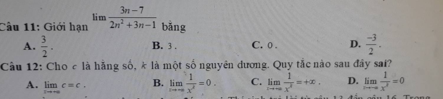 limlimits  (3n-7)/2n^2+3n-1 
Câu 11: Giới hạn bǎng
A.  3/2 . B. 3. C. 0. D.  (-3)/2 . 
Câu 12: Cho c là hằng số, k là một số nguyên dương. Quy tắc nào sau đây sai?
A. limlimits _xto +∈fty c=c.
B. limlimits _xto +∈fty  1/x^3 =0. limlimits _xto +∈fty  1/x^k =+∈fty. D. limlimits _xto -∈fty  1/x^k =0
C.