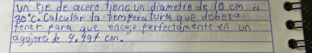 un eje de cecero fiene un diametre de l0 cm a
30°C. Calcular la temperatora gue debera 
fener para aue encaje perfectamenteen un 
agoierc de 9.99+cm,