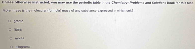 Unless otherwise instructed, you may use the periodic table in the Chemistry: Problems and Solutions book for this test.
Molar mass is the molecular (formula) mass of any substance expressed in which unit?
grams
liters
moles
kilograms