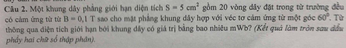 Một khung dây phẳng giới hạn diện tích S=5cm^2 gồm 20 vòng dây đặt trong từ trường đều 
có cảm ứng từ từ B=0 0, 1 T sao cho mặt phẳng khung dây hợp với véc tơ cảm ứng từ một góc 60°. Từ 
thông qua diện tích giới hạn bởi khung dây có giá trị bằng bao nhiêu mWb? (Kết quả làm tròn sau đầu 
phẩy hai chữ số thập phân).