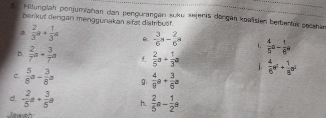 Hitunglah penjumlahan dan pengurangan suku sejenis dengan koefisien berbentuk pecahan 
berikut dengan menggunakan sifat distributif. 
a.  2/3 a+ 1/3 a
e. - 3/6 a- 2/6 a
i.  4/5 a- 1/6 a
b.  2/7 a+ 3/7 a  2/5 a+ 1/3 a
f. 
C.  5/8 a- 3/8 a
j.  4/6 a^2+ 1/8 a^2
g.  4/9 a+ 3/6 a
d. - 2/5 a+ 3/5 a
h.  2/5 a- 1/2 a
Jawab