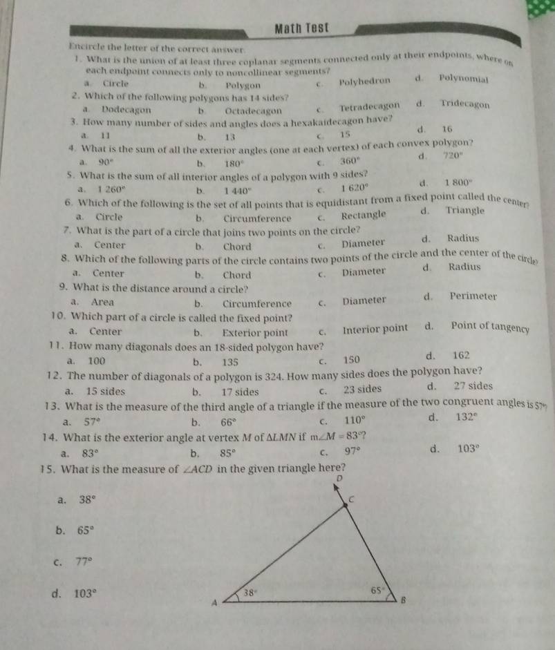 Math Test
Encircle the letter of the correct answer
1. What is the union of at least three coplanar segments connected only at their endpoints, where on
each endpoint connects only to noncollinear segments?
a. Circle b. Polygon c. Polyhedron d. Polynomial
2. Which of the following polygons has 14 sides? d. Tridecagon
a. Dodecagon b. Octadecagon c. Tetradecagon
3. How many number of sides and angles does a hexakaidecagon have?
a. 11 b. 13 c. 15 d. 16
4. What is the sum of all the exterior angles (one at each vertex) of each convex polygon?
a. 90° b. 180° C. 360° d. 720°
5. What is the sum of all interior angles of a polygon with 9 sides?
a. 1260° b. 1440° C. 1620° d. 1800°
6. Which of the following is the set of all points that is equidistant from a fixed point called the center
a. Circle b. Circumference c. Rectangle d. Triangle
7. What is the part of a circle that joins two points on the circle?
a. Center b. Chord c. Diameter d. Radius
8. Which of the following parts of the circle contains two points of the circle and the center of the cirde
a. Center b. Chord c. Diameter d. Radius
9. What is the distance around a circle? d. Perimeter
a. Area b. Circumference c. Diameter
10. Which part of a circle is called the fixed point? d. Point of tangency
a. Center b. Exterior point c. Interior point
11. How many diagonals does an 18-sided polygon have?
a. 100 b. 135 C、 150 d. 162
12. The number of diagonals of a polygon is 324. How many sides does the polygon have?
a. 15 sides b. 17 sides c. 23 sides d. 27 sides
13. What is the measure of the third angle of a triangle if the measure of the two congruent angles is5%
a. 57° b. 66° C. 110° d. 132°
14. What is the exterior angle at vertex M of △ LMN if m∠ M=83° ?
a. 83° b. 85° C. 97° d. 103°
15. What is the measure of ∠ ACD in the given triangle here?
a. 38°
b. 65°
C. 77°
d. 103°