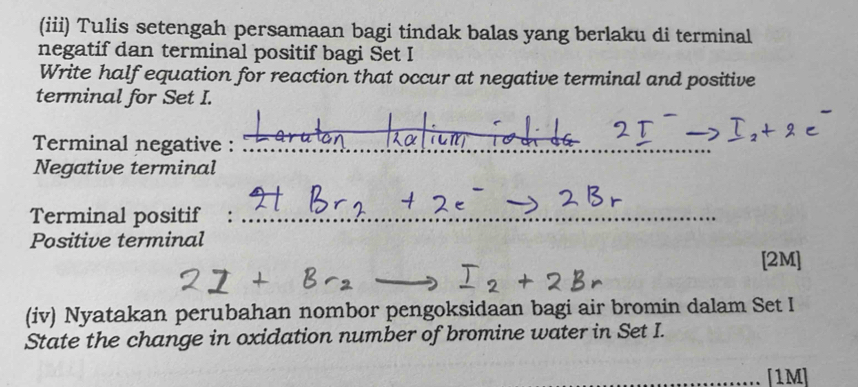 (iii) Tulis setengah persamaan bagi tindak balas yang berlaku di terminal 
negatif dan terminal positif bagi Set I 
Write half equation for reaction that occur at negative terminal and positive 
terminal for Set I. 
Terminal negative :_ 
Negative terminal 
Terminal positif :_ 
Positive terminal 
[2M] 
(iv) Nyatakan perubahan nombor pengoksidaan bagi air bromin dalam Set I 
State the change in oxidation number of bromine water in Set I. 
_[1M]