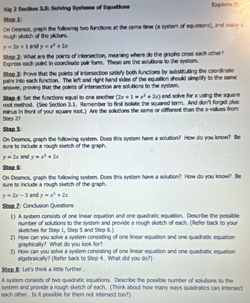 Alg 2 Section 3.5: Solving Systems of Equations
Explars 1t
Rop 1:
On Desmos, graph the following two functions at the same time (a systern of equations), and make a
rough siketch of the picture.
y=2x+1 and y=x^2+2x
Step 2: What are the points of intersection, meaning where do the graphs cross each other?
Express each point in coordinate pair form. These are the solutions to the system.
Step 3: Prove that the points of intersection satisfy both functions by substituting the coordinate
pairs into each function. The left and right hand sides of the equation should simpilfy to the same
answer, proving that the points of intersection are solutions to the system.
Step 4: Set the functions equal to one another (2x+1=x^2+2x) and solve for x using the square 
root method. (See Section 3.1. Remember to first isolate the squared term. And don't forget plus
minus in front of your square root.) Are the solutions the same or different than the x-values from
Step 2?
Step 5:
On Desmos, graph the following system. Does this systern have a solution? How do you know? Be
sure to include a rough sketch of the graph.
y=2x and y=x^2+2x
Step 6:
On Desmos, graph the following system. Does this system have a solution? How do you know? Be
sure to include a rough sketch of the graph.
y=2x-3 and y=x^2+2x
Step 7: Conclusion Questions
1) A system consists of one linear equation and one quadratic equation. Describe the possible
number of solutions to the system and provide a rough sketch of each. (Refer back to your
sketches for Step 1, Step 5 and Step 6.)
2) How can you solve a system consisting of one linear equation and one quadratic equation
graphically? What do you look for?
3) How can you solve a system consisting of one linear equation and one quadratic equation
algebraically? (Refer back to Step 4. What did you do?)
Step 8: Let's think a little further...
A system consists of two quadratic equations. Describe the possible number of solutions to the
system and provide a rough sketch of each. (Think about how many ways quadratics can intersect
each other. Is it possible for them not intersect too?)