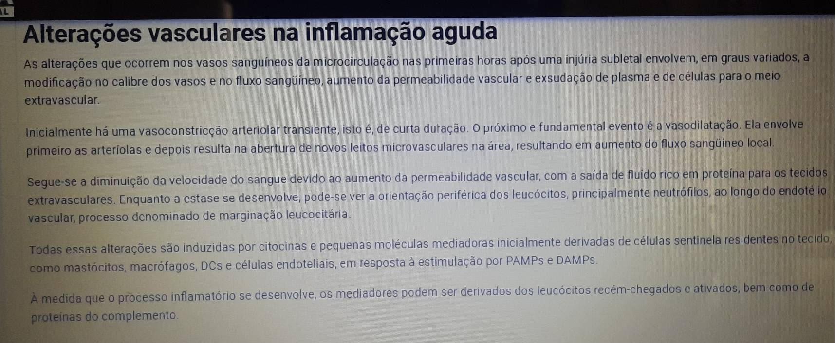 Alterações vasculares na inflamação aguda 
As alterações que ocorrem nos vasos sanguíneos da microcirculação nas primeiras horas após uma injúria subletal envolvem, em graus variados, a 
modificação no calibre dos vasos e no fluxo sangüíneo, aumento da permeabilidade vascular e exsudação de plasma e de células para o meio 
extravascular. 
Inicialmente há uma vasoconstricção arteriolar transiente, isto é, de curta duração. O próximo e fundamental evento é a vasodilatação. Ela envolve 
primeiro as arteríolas e depois resulta na abertura de novos leitos microvasculares na área, resultando em aumento do fluxo sangüíneo local. 
Segue-se a diminuição da velocidade do sangue devido ao aumento da permeabilidade vascular, com a saída de fluído rico em proteína para os tecidos 
extravasculares. Enquanto a estase se desenvolve, pode-se ver a orientação periférica dos leucócitos, principalmente neutrófilos, ao longo do endotélio 
vascular, processo denominado de marginação leucocitária. 
Todas essas alterações são induzidas por citocinas e pequenas moléculas mediadoras inicialmente derivadas de células sentinela residentes no tecido, 
como mastócitos, macrófagos, DCs e células endoteliais, em resposta à estimulação por PAMPs e DAMPs. 
À medida que o processo inflamatório se desenvolve, os mediadores podem ser derivados dos leucócitos recém-chegados e ativados, bem como de 
proteínas do complemento.