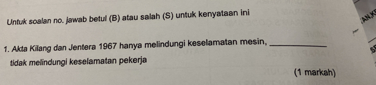 Untuk soalan no. jawab betul (B) atau salah (S) untuk kenyataan ini 
AN,K 
1. Akta Kilang dan Jentera 1967 hanya melindungi keselamatan mesin,_ 
5 
tidak melindungi keselamatan pekerja 
(1 markah)