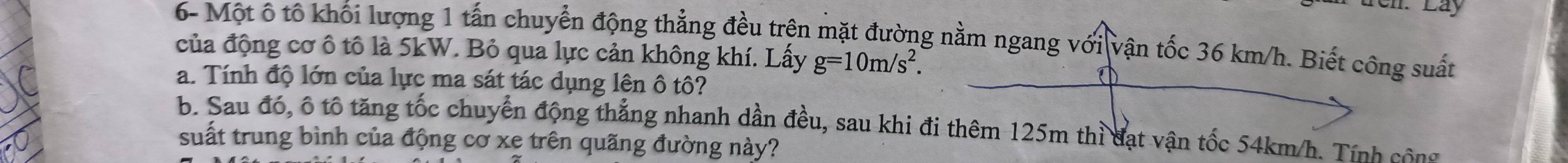 Nn. Lây 
6- Một ô tô khối lượng 1 tấn chuyển động thẳng đều trên mặt đường nằm ngang với vận tốc 36 km/h. Biết công suất 
của động cơ ô tô là 5kW. Bỏ qua lực cản không khí. Lấy g=10m/s^2. 
a. Tính độ lớn của lực ma sát tác dụng lên ô tô? 
b. Sau đó, ô tố tăng tốc chuyển động thắng nhanh dần đều, sau khi đi thêm 125m thì đạt vận tốc 54km/h. Tính công 
suất trung bình của động cơ xe trên quãng đường này?