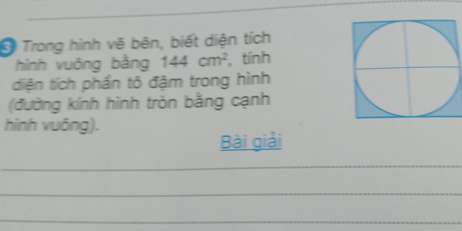 Trong hình vẽ bên, biết diện tích 
hình vuông bằng 144cm^2 , tính 
diện tích phần tô đậm trong hình 
(đường kính hình tròn bằng cạnh 
hình vuông). 
Bài giải 
_ 
_ 
_