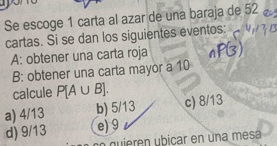 Se escoge 1 carta al azar de una baraja de 52
cartas. Si se dan los siguientes eventos:
A: obtener una carta roja
B: obtener una carta mayor a 10
calcule P[A∪ B].
a) 4/13 b) 5/13 c) 8/13
d) 9/13 e) 9
o qu ie ren ubicar en una mesa