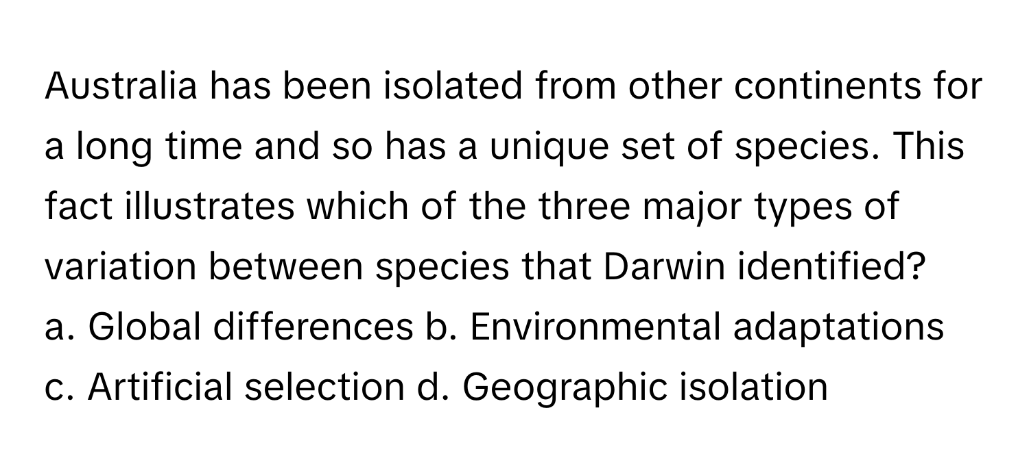 Australia has been isolated from other continents for a long time and so has a unique set of species. This fact illustrates which of the three major types of variation between species that Darwin identified?

a. Global differences b. Environmental adaptations c. Artificial selection d. Geographic isolation