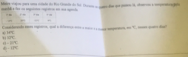 Meire viajou para uma cidade do Rio Grande do Sul. Durante os quatro dias que passou là, observou a temperatura pela
manhã e fez os seguintes registros em sua agenda
Considerando esses registros, qual a diferença entre a maior e a menor temperatura, em°C
a) 34°C. , nesses quatro dias?
b) 32°C.
c) -21°C
d) -12°C.