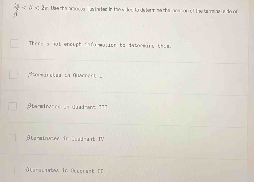  3π /2  <2π. Use the process illustrated in the video to determine the location of the terminal side of
β
There's not enough information to determine this.
βterminates in Quadrant I
βterminates in Quadrant III
βterminates in Quadrant IV
βterminates in Quadrant II