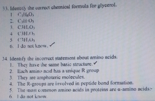 Identty the correct chemical formula for glycerol.
1 C_3H_8O_3
2. C_3H· O_3
3. C3II.O_3
4 C3H_4O_3
5 C3H_2O_3
6. I do not know.
34. Identify the incorrect statement about amino acids.
1. They have the same basic structure.
2. Each amino acid has a unique R group
3. They are amphoteric molecules.
4. The R-groups are involved in peptide bond formation.
5. The most common amino acids in proteins are α -amino acids>
6. I do not know.