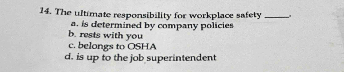 The ultimate responsibility for workplace safety_
a. is determined by company policies
b. rests with you
c. belongs to OSHA
d. is up to the job superintendent