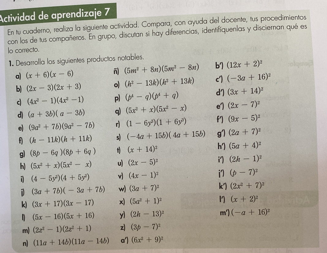 Actividad de aprendizaje 7
En tu cuaderno, realiza la siguiente actividad. Compara, con ayuda del docente, tus procedimientos
con los de tus compañeros. En grupo, discutan si hay diferencias, identifíquenlas y disciernan qué es
lo correcto.
1. Desarrolla los siguientes productos notables.
a) (x+6)(x-6) -) (5m^2+8n)(5m^2-8n) b') (12x+2)^2
b) (2x-3)(2x+3) o) (h^2-13k)(h^2+13k) cI (-3a+16)^2
c) (4x^2-1)(4x^2-1) p) (p^4-q)(p^4+q)
d') (3x+14)^2
d) (a+3b)(a-3b) q) (5x^2+x)(5x^2-x) e'] (2x-7)^2
e) (9a^2+7b)(9a^2-7b) r) (1-6y^3)(1+6y^3) (9x-5)^2
f) (h-11k)(h+11k) s) (-4a+15b)(4a+15b) g') (2a+7)^2
h')
g) (8p-6q)(8p+6q) t) (x+14)^2 (5a+4)^2
i')
h) (5x^2+x)(5x^2-x) u) (2x-5)^2 (2h-1)^2
i) (4-5y^2)(4+5y^2) v) (4x-1)^2  (p-7)^2
i) (3a+7b)(-3a+7b) w) (3a+7)^2
k') (2x^2+7)^2
k) (3x+17)(3x-17) x) (5a^2+1)^2 l) (x+2)^2
1) (5x-16)(5x+16) y) (2h-13)^2
m') (-a+16)^2
m) (2z^2-1)(2z^2+1) z) (3p-7)^2
n) (11a+14b)(11a-14b) a') (6x^2+9)^2