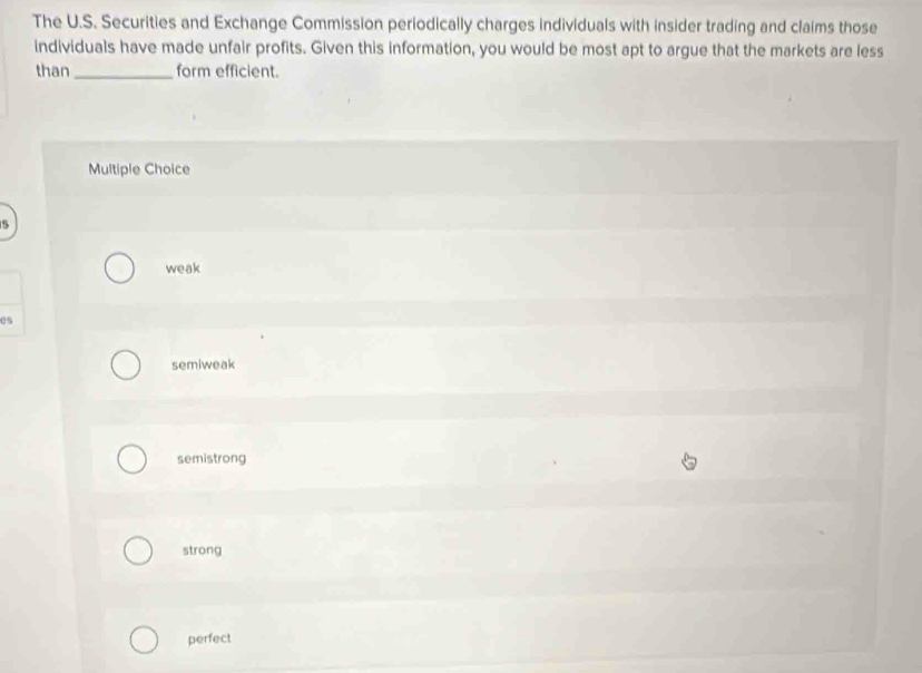 The U.S. Securities and Exchange Commission periodically charges individuals with insider trading and claims those
individuals have made unfair profits. Given this information, you would be most apt to argue that the markets are less
than _form efficient.
Multiple Choice
5
weak
es
semiweak
semistrong
strong
perfect