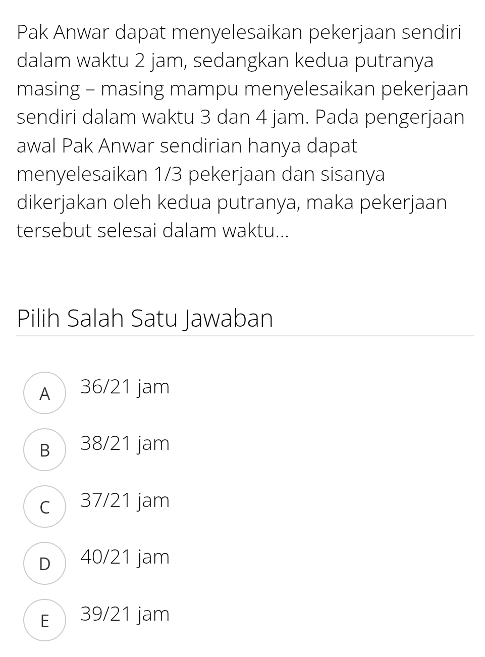 Pak Anwar dapat menyelesaikan pekerjaan sendiri
dalam waktu 2 jam, sedangkan kedua putranya
masing - masing mampu menyelesaikan pekerjaan
sendiri dalam waktu 3 dan 4 jam. Pada pengerjaan
awal Pak Anwar sendirian hanya dapat
menyelesaikan 1/3 pekerjaan dan sisanya
dikerjakan oleh kedua putranya, maka pekerjaan
tersebut selesai dalam waktu...
Pilih Salah Satu Jawaban
A 36/21 jam
B 38/21 jam
c) 37/21 jam
D40/21 jam
E 39/21 jam