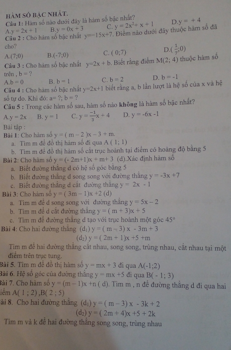 hàm số bậc nhát.
Câu 1: Hàm số nào dưới đây là hàm số bậc nhất?
A. y=2x+1 B. y=0x+3 C. y=2x^2+x+1 D
Câu 2 : Cho hàm số bậc nhất y=-15x+7. Điểm nào dưới đây thuộc hàm số đã y=+4
cho?
A. (7;0) B. (-7;0) C. (0;7) D ( 1/7 ;0)
Câu 3 : Cho hàm số bậc nhất y=2x+b. Biết rằng điểm M(2;4) thuộc hàm số
trên , b= ?
A.b=0 B. b=1 C. b=2 D. b=-1
Câu 4 : Cho hàm số bậc nhất y=2x+1 biết rằng a, b lần lượt là hệ số của x và hệ
số tự do. Khi đó: a=?;b= ?
Câu 5 : Trong các hàm số sau, hàm số nào không là hàm số bậc nhất?
A. y=2x B. y=1 C. y= (-1)/3 x+4 D. y=-6x-1
Bải tập :
Bài 1: Cho hàm số y=(m-2)x-3+m.
a. Tìm m đề đồ thị hàm số đi qua A(1;1)
b. Tìm m đề đồ thị hàm số cắt trục hoành tại điểm có hoàng độ bằng 5
Bài 2: Cho hàm số y=(-2m+1)x+m+3 (d).Xác định hàm số
a. Biết đường thẳng d có hệ số góc bằng 5
b. Biết đường thắng d song song với đường thắng y=-3x+7
c. Biết đường thắng d cắt đường thắng y=2x-1
Bài 3: Cho hàm số y=(3m-1)x+2(d)
a. Tìm m đề d song song với đường thắng y=5x-2
b. Tìm m đề d cắt đường thắng y=(m+3)x+5
c. Tìm m để đường thắng d tạo với trục hoành một góc 45°
Bài 4: Cho hai đường thắng (d_1)y=(m-3)x-3m+3
(d_2)y=(2m+1)x+5+m
Tìm m để hai đường thăng cắt nhau, song song, trùng nhau, cắt nhau tại một
điểm trên trục tung.
Bài 5. Tìm m đề đồ thị hàm số y=mx+3 đi qua A(-1;2)
Bài 6. Hệ số góc của đường thăng y=mx+5 đi qua B(-1;3)
Bài 7. Cho hàm số y=(m-1)x+n ( d). Tìm m , n đề đường thắng d đi qua hai
iểm A(1;2),B(2;5)
ài 8. Cho hai đường thắng (d_1)y=(m-3)x-3k+2
(d_2)y=(2m+4)x+5+2k
Tiìm m và k để hai đường thăng song song, trùng nhau