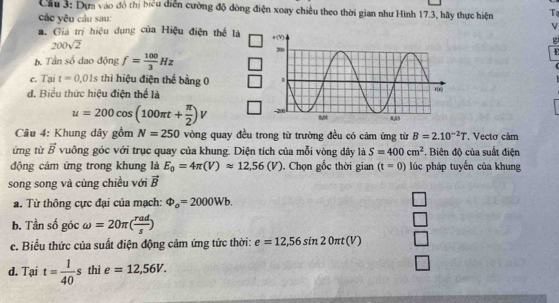 Cầu 3: Dựa vào đô thị biểu diễn cường độ dòng điện xoay chiều theo thời gian như Hình 17.3, hãy thực hiện T 
các yêu cầu sau:
v
a. Giả trị hiệu dụng của Hiệu điện thể là
200sqrt(2)
g

b. Tần số dao động f= 100/3 Hz
c. Tại t=0.01s thì hiệu điện thế bằng 0
d. Biểu thức hiệu điện thể là
u=200cos (100π t+ π /2 )V
Câu 4: Khung dây gồm N=250 vòng quay đều trong từ trường đều có cảm ứng từ B=2.10^(-2)T. Vectơ cảm 
ứng từ vector B vuông góc với trục quay của khung. Diện tích của mỗi vòng dây là S=400cm^2. Biên độ của suất điện 
động cảm ứng trong khung là E_0=4π (V)approx 12,56(V). Chọn gốc thời gian (t=0) lúc pháp tuyến của khung 
song song và cùng chiều với vector B
a. Từ thông cực đại của mạch: Phi _o=2000Wb. 
b. Tần số góc omega =20π ( rad/s )
c. Biểu thức của suất điện động cảm ứng tức thời: e=12,56sin 20π t(V)
d. Tại t= 1/40 s thì e=12,56V.