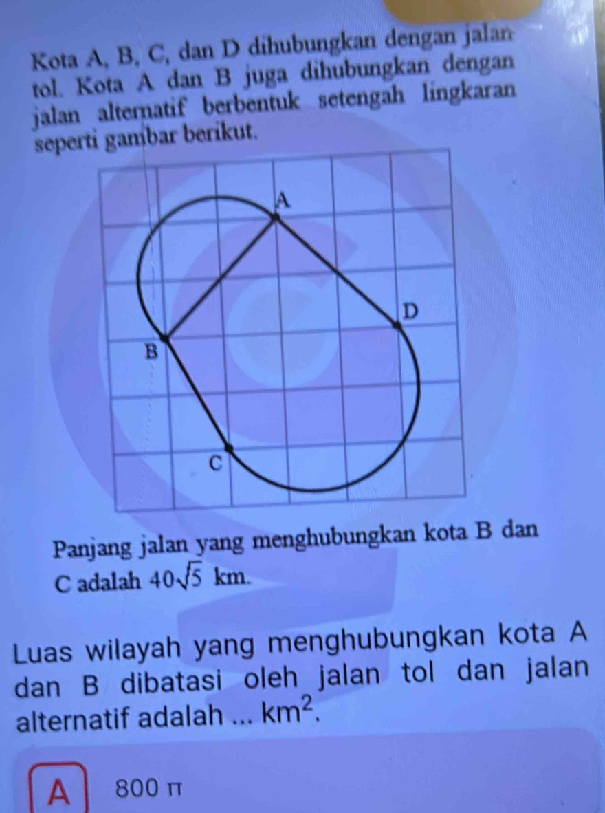 Kota A, B, C, dan D dihubungkan dengan jalan
tol. Kota A dan B juga dihubungkan dengan
jalan alternatif berbentuk setengah lingkaran
seperti gambar berikut.
Panjang jalan yang menghubungkan kota B dan
C adalah 40sqrt(5)km. 
Luas wilayah yang menghubungkan kota A
dan B dibatasi oleh jalan tol dan jalan
alternatif adalah . km^2.
A 800 π