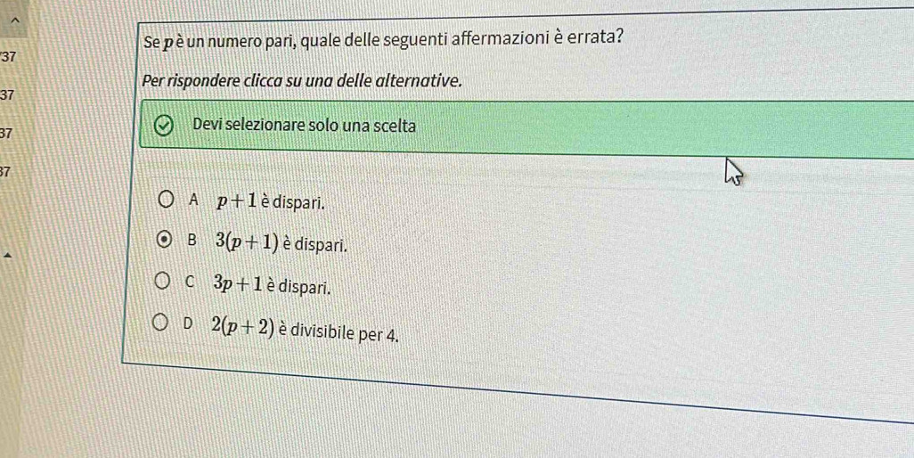 Se p è un numero pari, quale delle seguenti affermazioni è errata?
37
Per rispondere clicca su una delle alternative.
37
37
Devi selezionare solo una scelta
7
A p+1 è dispari.
B 3(p+1) è dispari.
C 3p+1 è dispari.
D 2(p+2) è divisibile per 4.