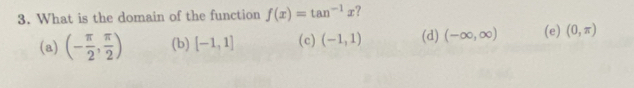 What is the domain of the function f(x)=tan^(-1)x ?
(a) (- π /2 , π /2 ) (b) [-1,1] (c) (-1,1) (d) (-∈fty ,∈fty ) (e) (0,π )