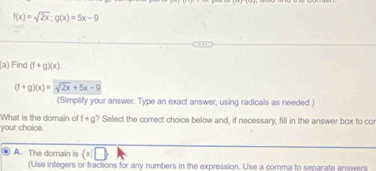 f(x)=sqrt(2x); g(x)=5x-9
(a) Find (f+g)(x).
(f+g)(x)=sqrt(2x)+5x-9
(Simplify your answer. Type an exact answer, using radicals as needed.)
What is the domain of f+g ? Select the correct choice below and, if necessary, fill in the answer box to cor
your choice.
A. The domain is  x|□
(Use integers or fractions for any numbers in the expression. Use a comma to separate answers